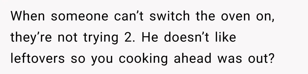 When someone can’t switch the oven on, they’re not trying 2. He doesn’t like leftovers so you cooking ahead was out?