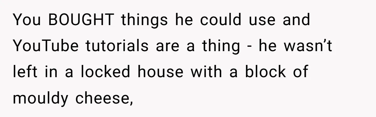 You BOUGHT things he could use and YouTube tutorials are a thing - he wasn’t left in a locked house with a block of mouldy cheese,
