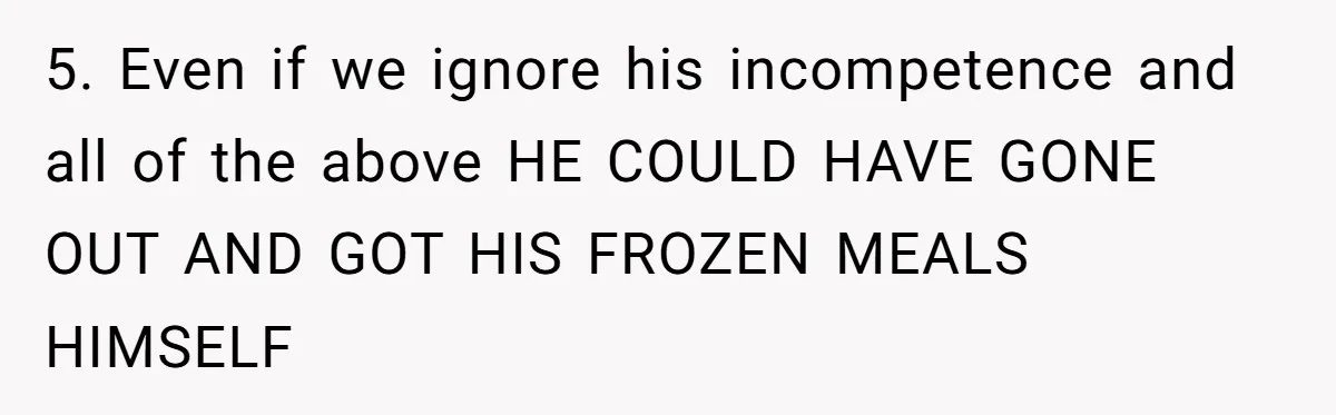 5. Even if we ignore his incompetence and all of the above HE COULD HAVE GONE OUT AND GOT HIS FROZEN MEALS HIMSELF