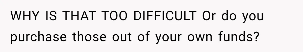 WHY IS THAT TOO DIFFICULT Or do you purchase those out of your own funds?