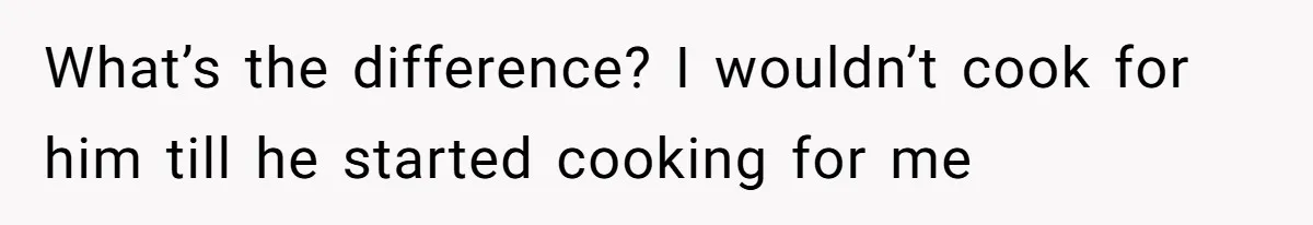 What’s the difference? I wouldn’t cook for him till he started cooking for me
