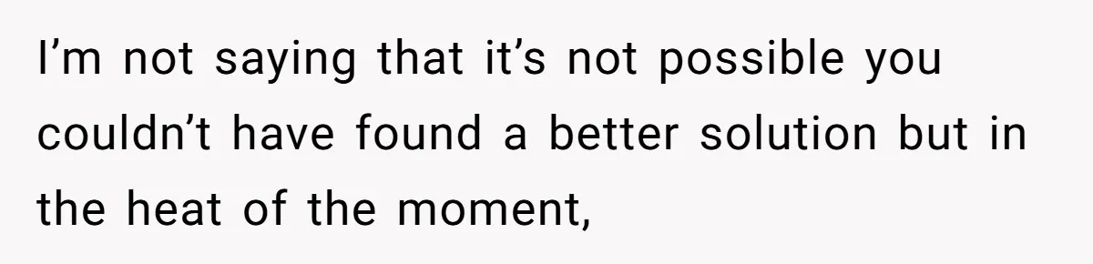 I’m not saying that it’s not possible you couldn’t have found a better solution but in the heat of the moment,