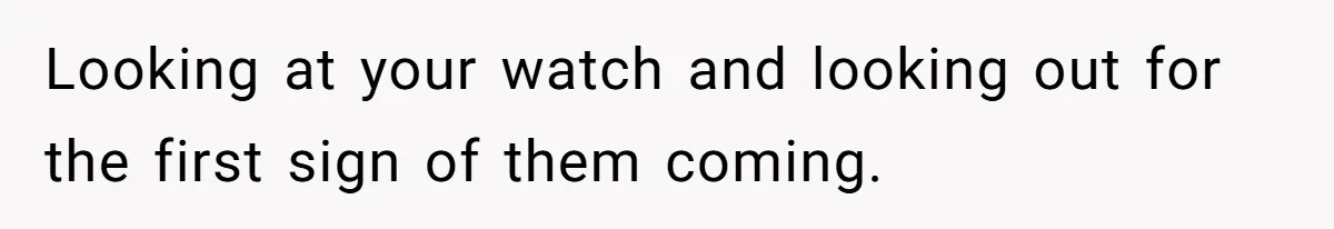 Looking at your watch and looking out for the first sign of them coming.
