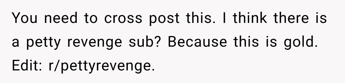 You need to cross post this. I think there is a petty revenge sub? Because this is gold. Edit: r/pettyrevenge.
