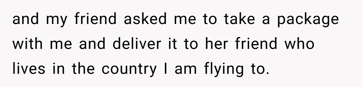 and my friend asked me to take a package with me and deliver it to her friend who lives in the country I am flying to.