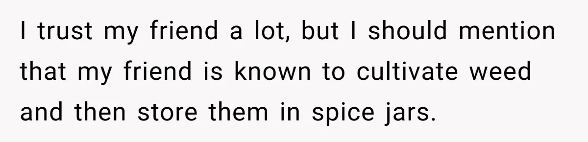 I trust my friend a lot, but I should mention that my friend is known to cultivate weed and then store them in spice jars.