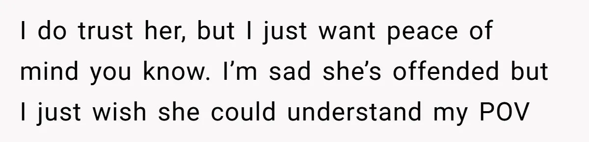 I do trust her, but I just want peace of mind you know. I’m sad she’s offended but I just wish she could understand my POV