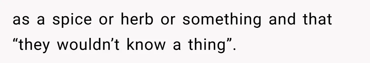 as a spice or herb or something and that “they wouldn’t know a thing”.
