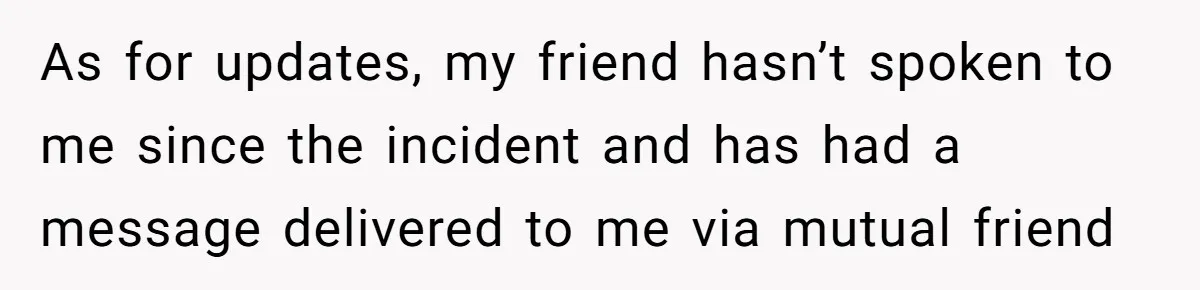 As for updates, my friend hasn’t spoken to me since the incident and has had a message delivered to me via mutual friend