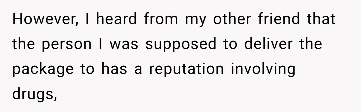 However, I heard from my other friend that the person I was supposed to deliver the package to has a reputation involving drugs,
