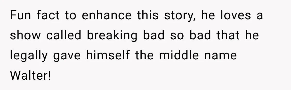 Fun fact to enhance this story, he loves a show called breaking bad so bad that he legally gave himself the middle name Walter!