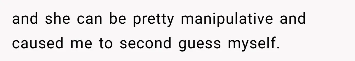 and she can be pretty manipulative and caused me to second guess myself.