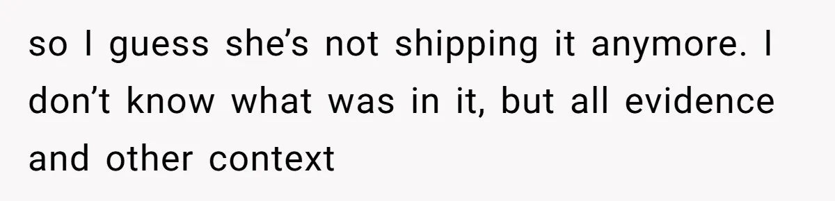 so I guess she’s not shipping it anymore. I don’t know what was in it, but all evidence and other context
