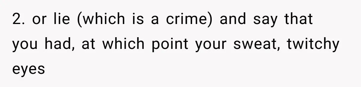2. or lie (which is a crime) and say that you had, at which point your sweat, twitchy eyes