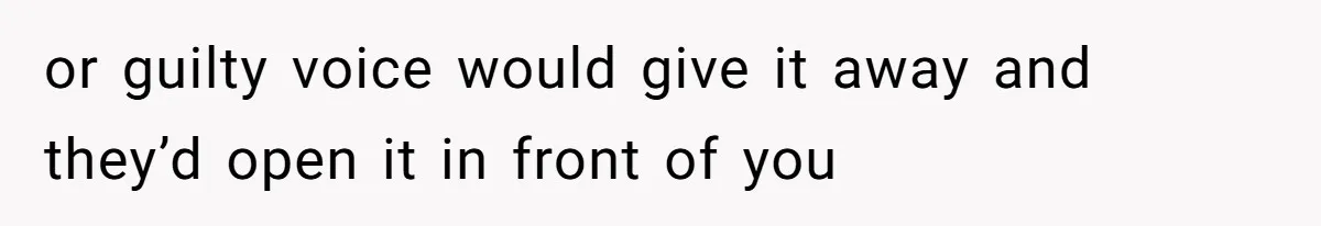 or guilty voice would give it away and they’d open it in front of you