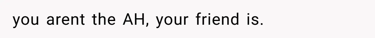 you arent the AH, your friend is.