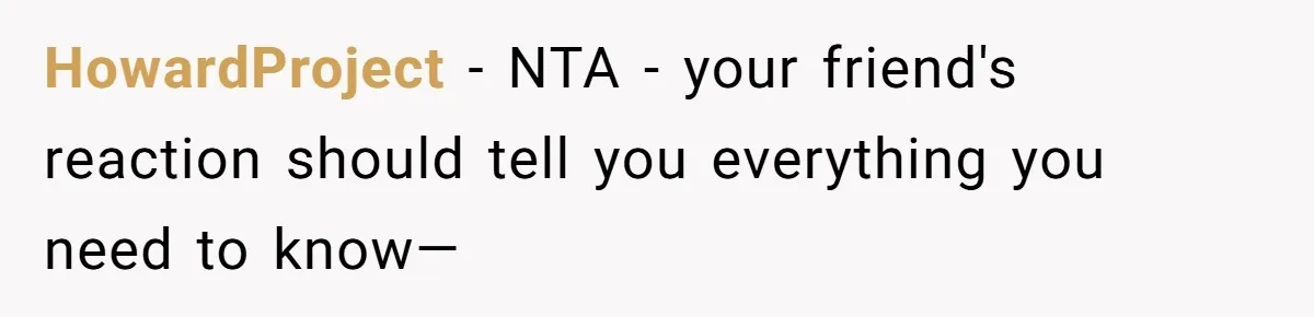 HowardProject − NTA - your friend's reaction should tell you everything you need to know—