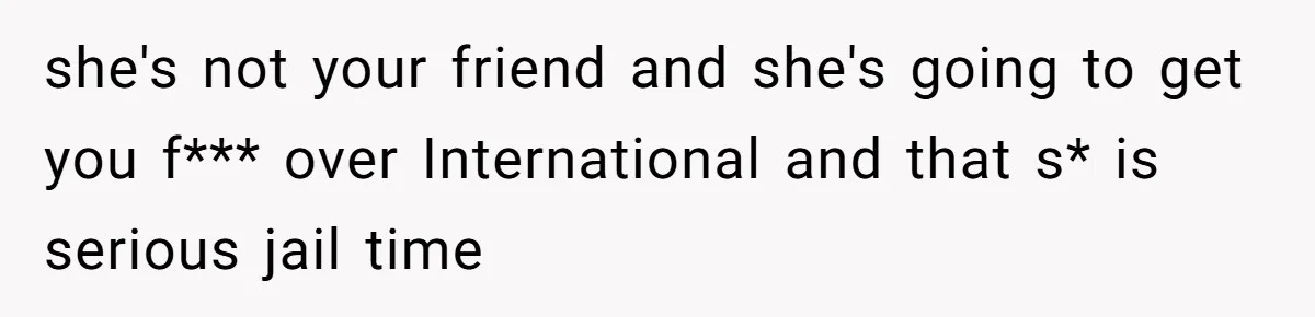 she's not your friend and she's going to get you f*** over International and that s* is serious jail time