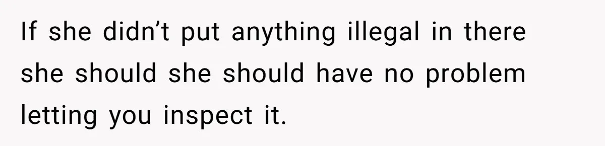 If she didn’t put anything illegal in there she should she should have no problem letting you inspect it.