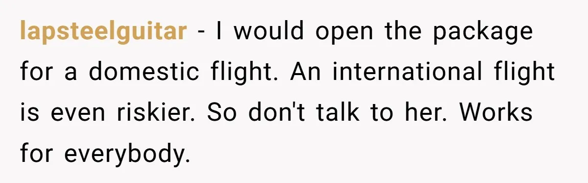lapsteelguitar − I would open the package for a domestic flight. An international flight is even riskier. So don't talk to her. Works for everybody.