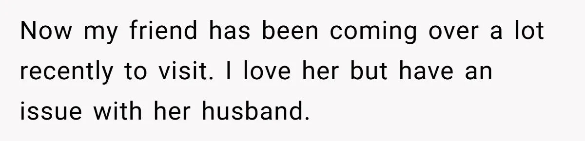 Now my friend has been coming over a lot recently to visit. I love her but have an issue with her husband.