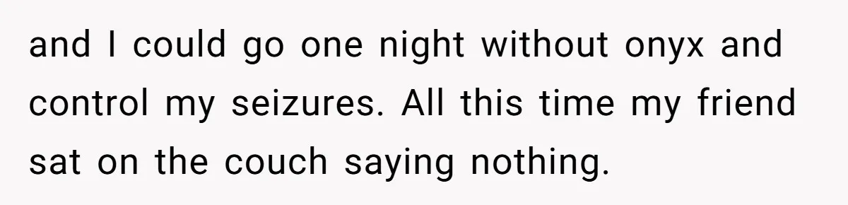 and I could go one night without onyx and control my seizures. All this time my friend sat on the couch saying nothing.