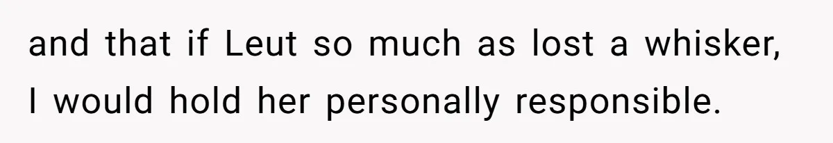 and that if Leut so much as lost a whisker, I would hold her personally responsible.