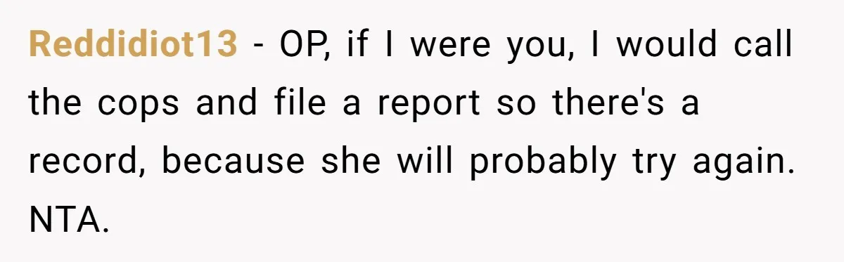 Reddidiot13 − OP, if I were you, I would call the cops and file a report so there's a record, because she will probably try again. NTA.