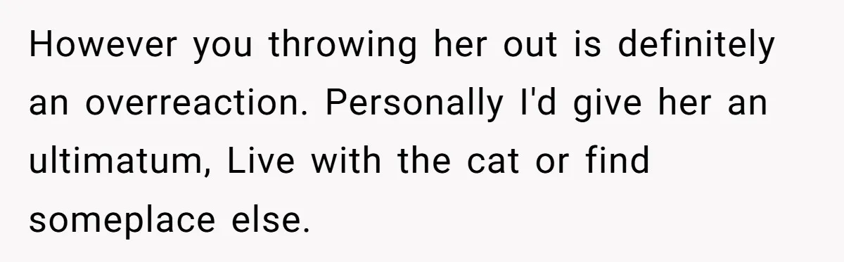 However you throwing her out is definitely an overreaction. Personally I'd give her an ultimatum, Live with the cat or find someplace else.