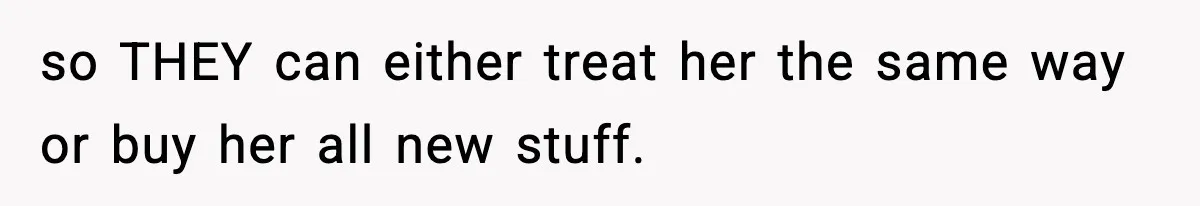 so THEY can either treat her the same way or buy her all new stuff.