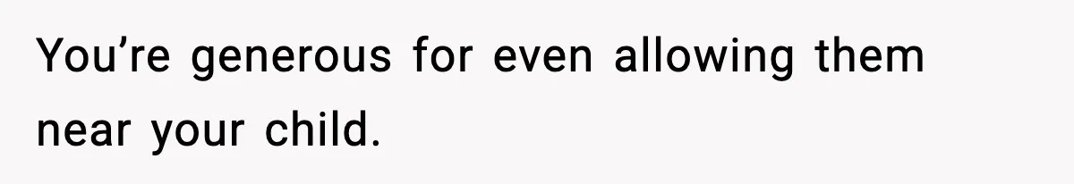 You’re generous for even allowing them near your child.