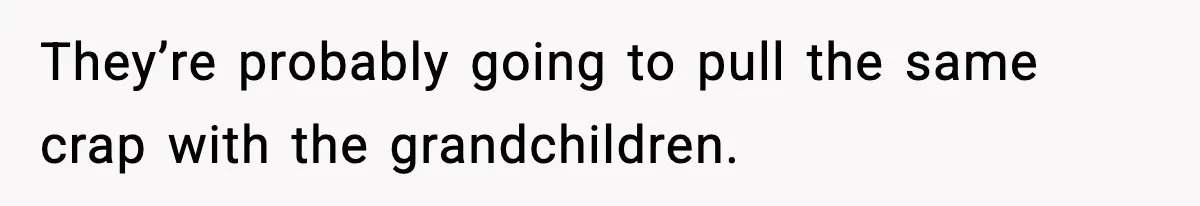 They’re probably going to pull the same crap with the grandchildren.
