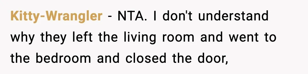 Wife Refuses To Leave Room After Husband Closes Bedroom Door To Comfort Female Best Friend Kitty-Wrangler − NTA. I don't understand why they left the living room and went to the bedroom and closed the door,