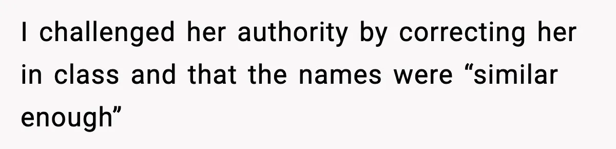 I challenged her authority by correcting her in class and that the names were “similar enough”