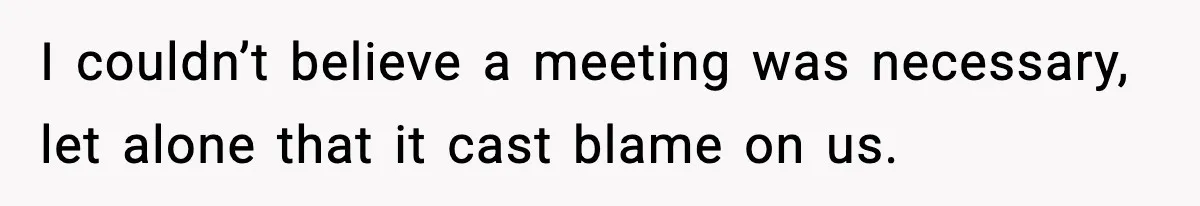 I couldn’t believe a meeting was necessary, let alone that it cast blame on us.