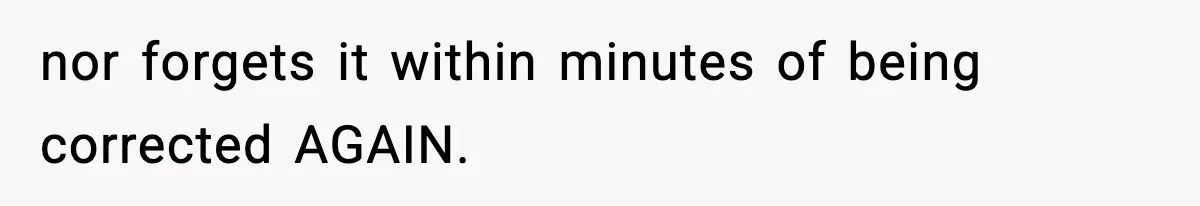 nor forgets it within minutes of being corrected AGAIN.