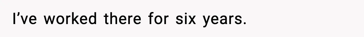 I’ve worked there for six years.