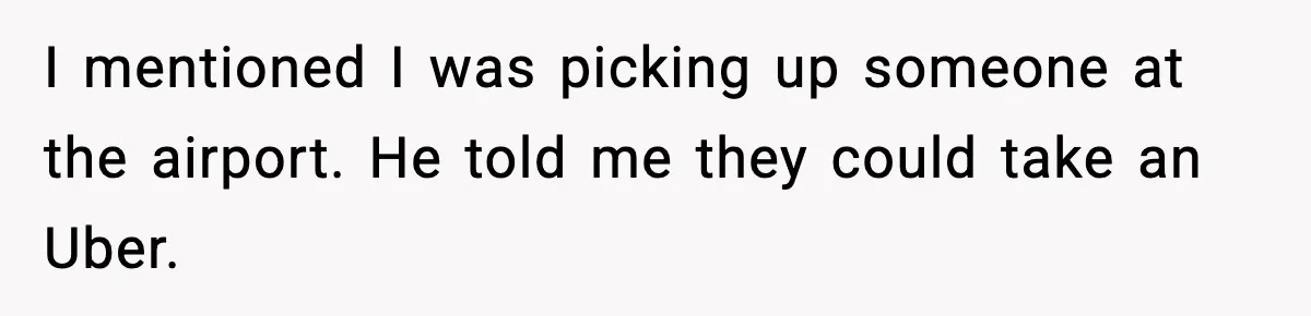 I mentioned I was picking up someone at the airport. He told me they could take an Uber.