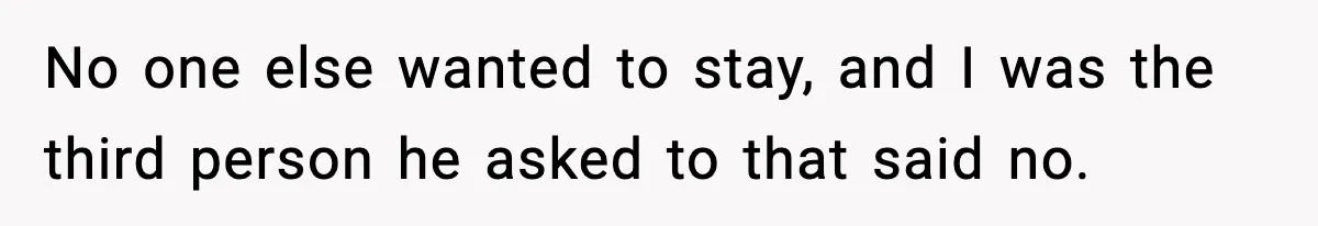 No one else wanted to stay, and I was the third person he asked to that said no.