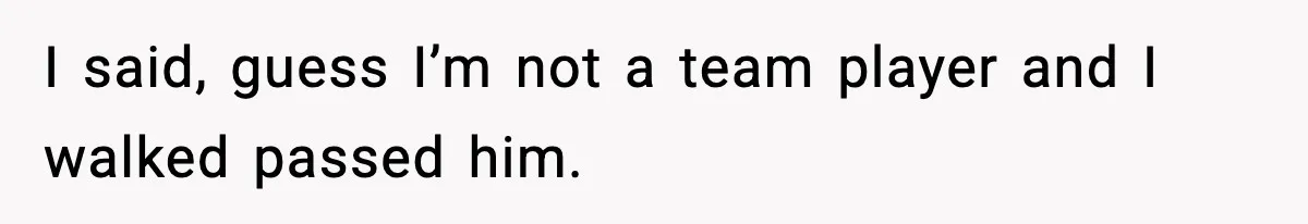 I said, guess I’m not a team player and I walked passed him.