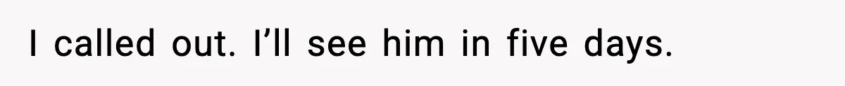 I called out. I’ll see him in five days.