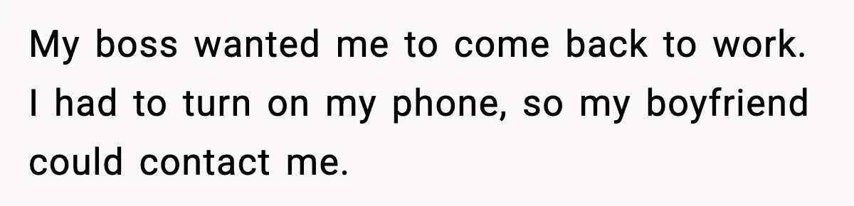 My boss wanted me to come back to work. I had to turn on my phone, so my boyfriend could contact me.