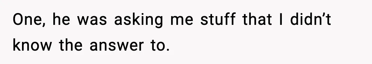 One, he was asking me stuff that I didn’t know the answer to.