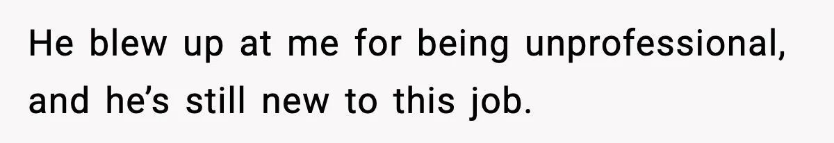 He blew up at me for being unprofessional, and he’s still new to this job.