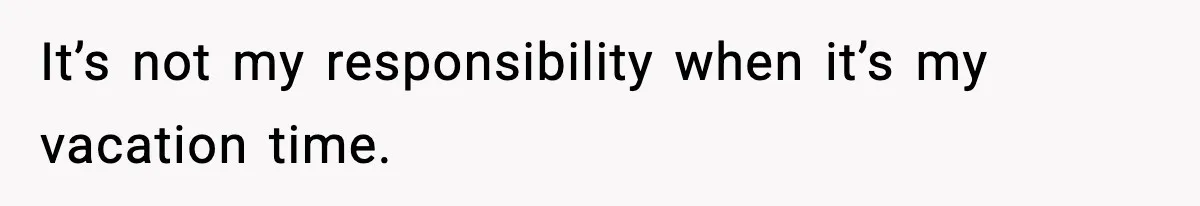 It’s not my responsibility when it’s my vacation time.