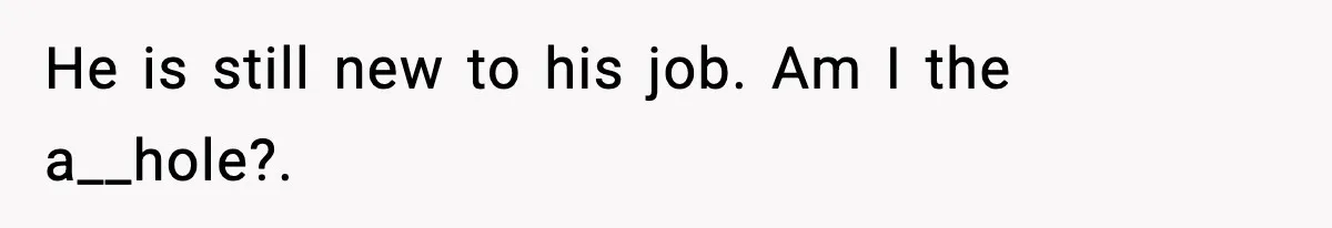 He is still new to his job. Am I the a__hole?.