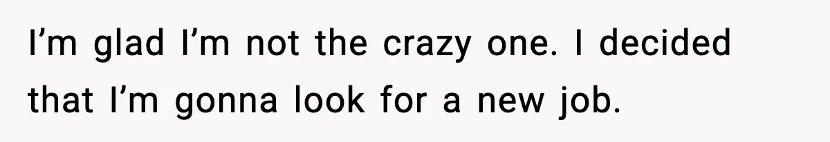 I’m glad I’m not the crazy one. I decided that I’m gonna look for a new job.