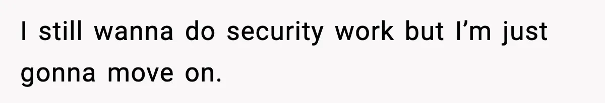 I still wanna do security work but I’m just gonna move on.