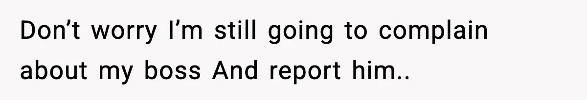 Don’t worry I’m still going to complain about my boss And report him..
