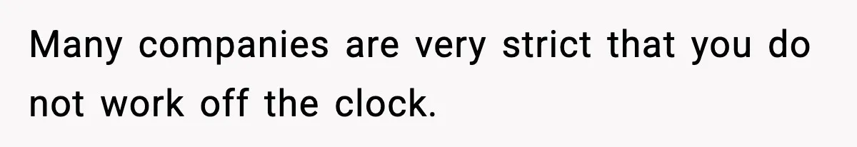 Many companies are very strict that you do not work off the clock.